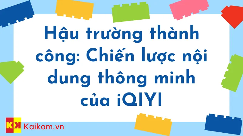 Hậu trường thành công: Chiến lược nội dung thông minh của iQIYI